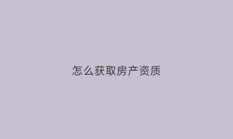 怎么获取房产资质(怎么获取房产资质证书)