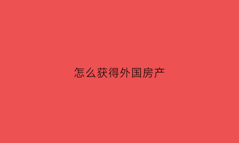 怎么获得外国房产(如何国外买房)