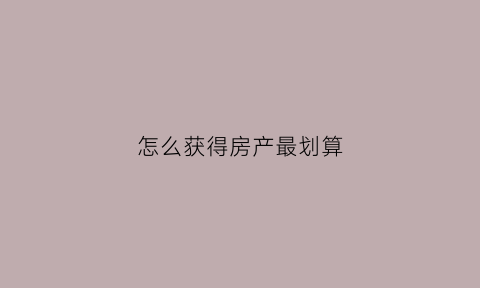 怎么获得房产最划算(怎么获得房产最划算的价格)