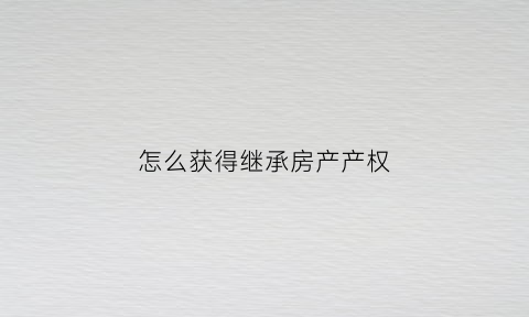 怎么获得继承房产产权(怎么获得继承房产产权证明书)