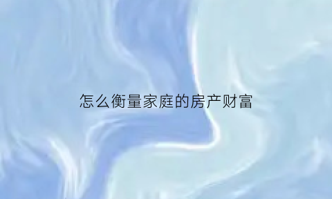 怎么衡量家庭的房产财富(怎么衡量家庭的房产财富水平)
