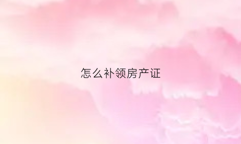 怎么补领房产证(怎么补办房产证)
