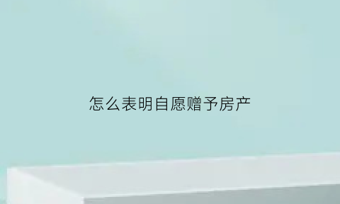 怎么表明自愿赠予房产(自愿赠予怎么证明)