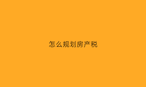 怎么规划房产税(怎么规划房产税征收)