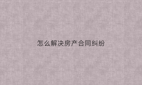 怎么解决房产合同纠纷(房产合同问题去哪投诉)