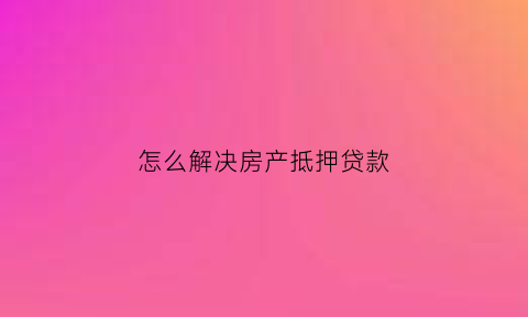 怎么解决房产抵押贷款(房产抵押贷款怎么贷)