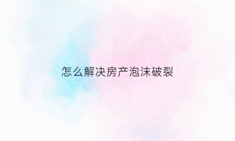 怎么解决房产泡沫破裂(怎么解决房产泡沫破裂现象)