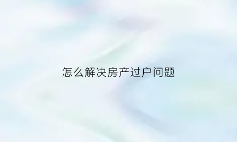 怎么解决房产过户问题(房产过户怎么办最省钱)