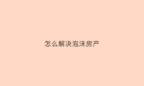 怎么解决泡沫房产(房产泡沫后能买房吗)