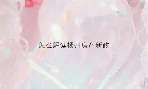怎么解读扬州房产新政(扬州楼市新政策)