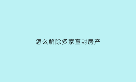 怎么解除多家查封房产(怎么解除多家查封房产合同)