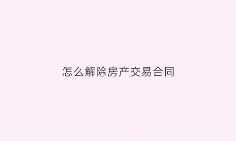 怎么解除房产交易合同(怎样解除房屋买卖合同不违约)