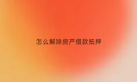 怎么解除房产借款抵押(怎么解除房产借款抵押权)
