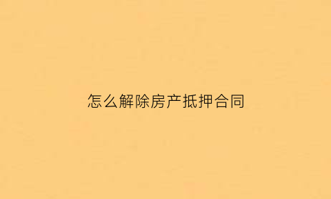 怎么解除房产抵押合同(解除房产抵押合同与解除抵押行为有什么不同)