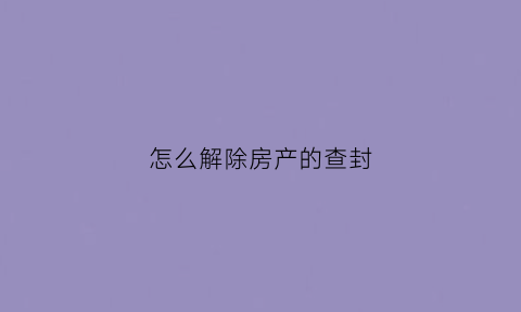 怎么解除房产的查封(怎么解除房产的查封限制)