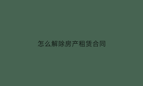 怎么解除房产租赁合同(租赁房屋合同如何解除)