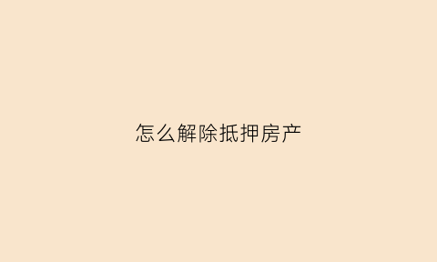 怎么解除抵押房产(怎么解除抵押房产登记)
