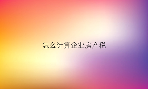 怎么计算企业房产税(怎么计算企业房产税收入)