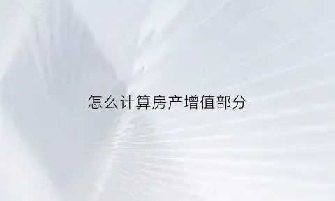 怎么计算房产增值部分(房产增值公式)