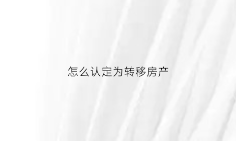 怎么认定为转移房产(怎么才算转移财产)