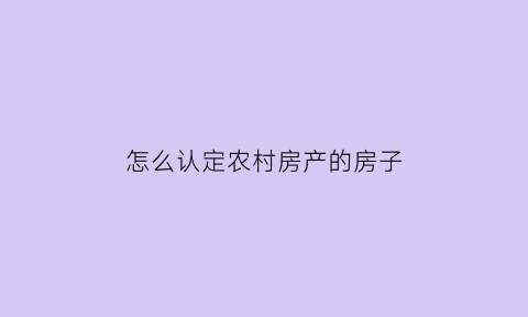 怎么认定农村房产的房子(怎么认定农村房产的房子是否违法)