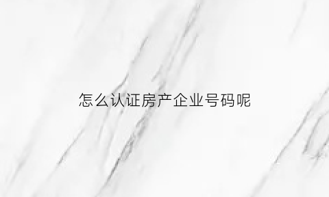 怎么认证房产企业号码呢(企业房产证明怎么开写)