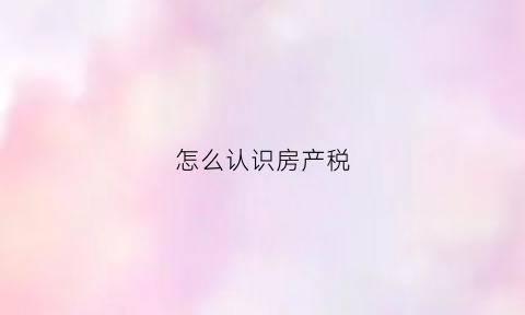 怎么认识房产税(怎么认识房产税的价格)