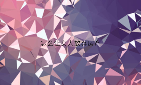 怎么让女人放弃房产(怎么让女的放弃一个人)