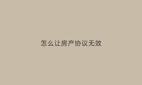 怎么让房产协议无效(房产协议无效的五种情形)