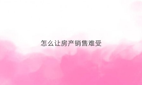 怎么让房产销售难受(怎么才能把房产销售做好)