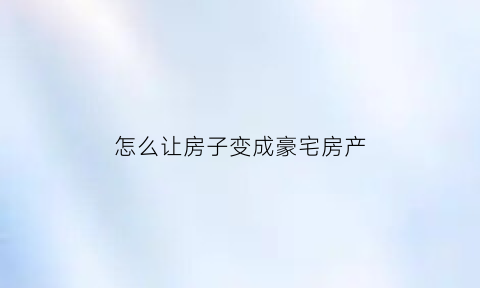 怎么让房子变成豪宅房产(什么方式能把自己的房子变现)