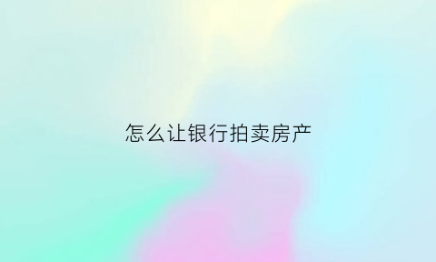 怎么让银行拍卖房产(银行拍卖房子是怎么拍卖的)