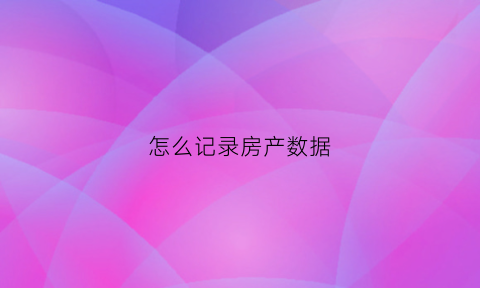 怎么记录房产数据(怎么记录房产数据信息)