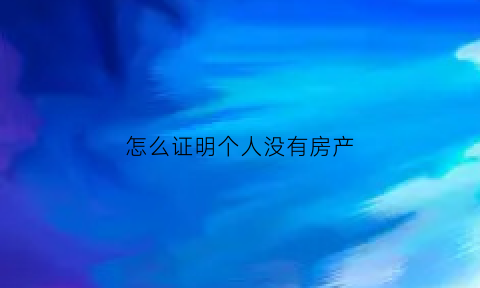怎么证明个人没有房产(怎么证明自己无房产)