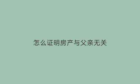 怎么证明房产与父亲无关(与父母共有的房产怎么证明是父母关系)