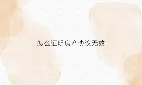 怎么证明房产协议无效(怎么证明房产协议无效的原因)