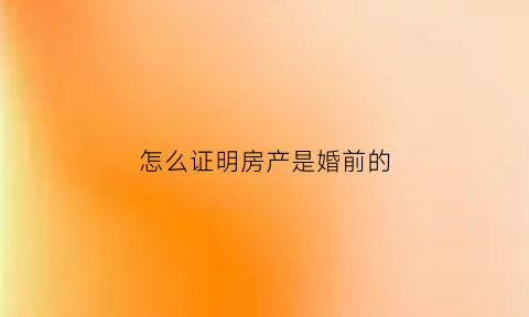 怎么证明房产是婚前的(怎样证明是婚前房产)