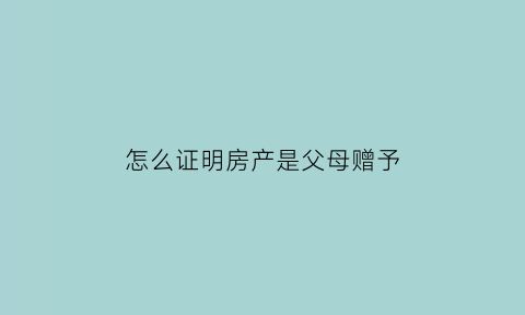 怎么证明房产是父母赠予(如何证明房子是赠我的)