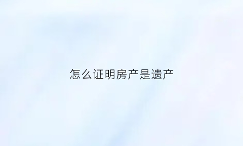 怎么证明房产是遗产(怎样证明房产属于自己)