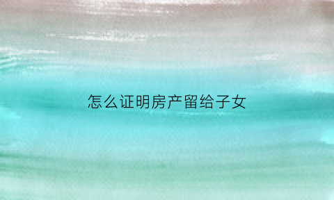 怎么证明房产留给子女(房产如何留给子女)