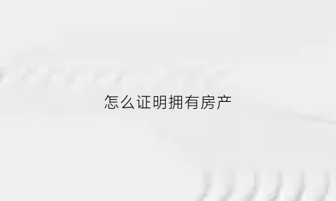 怎么证明拥有房产(如何证明自己对房子拥有所有权)