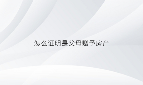 怎么证明是父母赠予房产(2021怎么证明父母赠与一方)