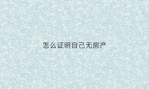 怎么证明自己无房产(怎么证明自己没有房产呀)