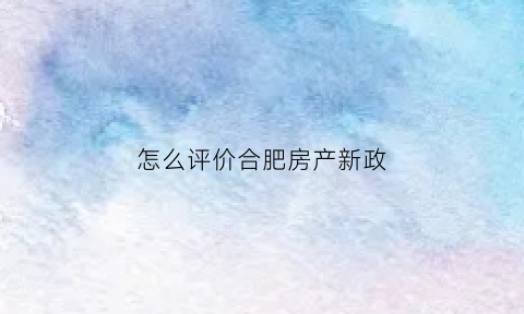 怎么评价合肥房产新政(怎么评价合肥房产新政策呢)