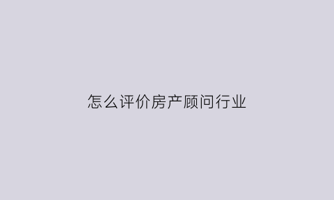 怎么评价房产顾问行业(对房地产置业顾问的评价)