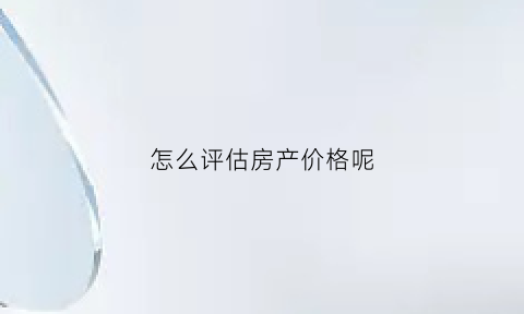 怎么评估房产价格呢(怎么评估房产的价值)