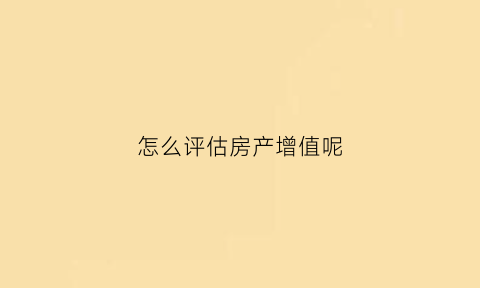 怎么评估房产增值呢(怎么评估房产值多少钱)