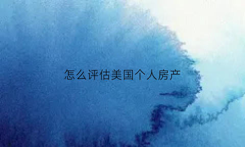 怎么评估美国个人房产(怎么评估美国个人房产价值)