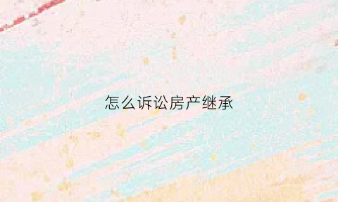 怎么诉讼房产继承(诉讼房产继承手续)