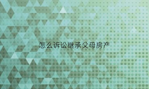 怎么诉讼继承父母房产(如何向法院提起继承诉状)